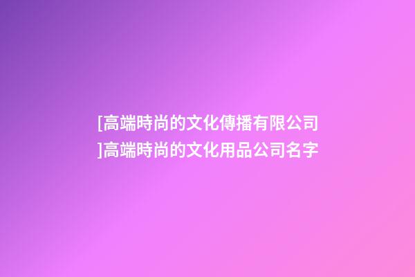 [高端時尚的文化傳播有限公司]高端時尚的文化用品公司名字-第1張-公司起名-玄機派